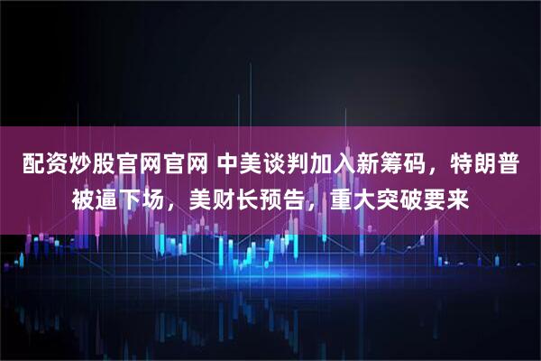 配资炒股官网官网 中美谈判加入新筹码，特朗普被逼下场，美财长预告，重大突破要来