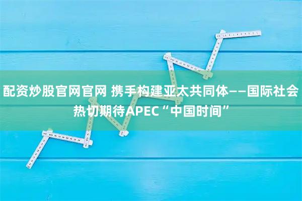 配资炒股官网官网 携手构建亚太共同体——国际社会热切期待APEC“中国时间”