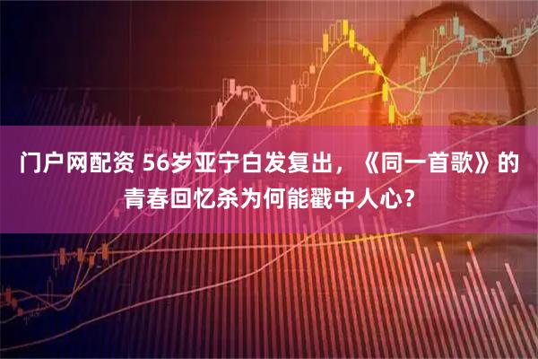 门户网配资 56岁亚宁白发复出，《同一首歌》的青春回忆杀为何能戳中人心？