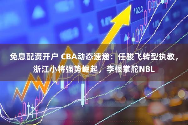 免息配资开户 CBA动态速递：任骏飞转型执教，浙江小将强势崛起，李根掌舵NBL