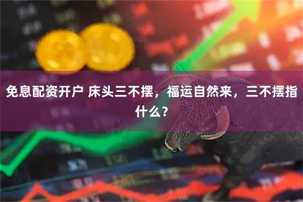 免息配资开户 床头三不摆，福运自然来，三不摆指什么？