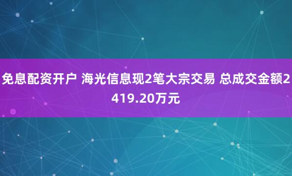 免息配资开户 海光信息现2笔大宗交易 总成交金额2419.20万元