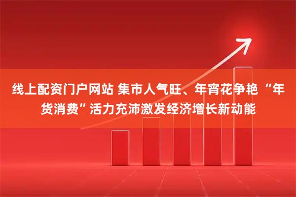 线上配资门户网站 集市人气旺、年宵花争艳 “年货消费”活力充沛激发经济增长新动能