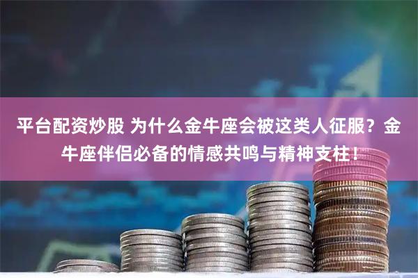 平台配资炒股 为什么金牛座会被这类人征服？金牛座伴侣必备的情感共鸣与精神支柱！