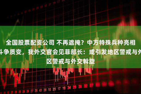 全国股票配资公司 不再遮掩？中方特殊兵种亮相，南海斗争质变，我外交官会见菲部长：或引发地区警戒与外交斡旋