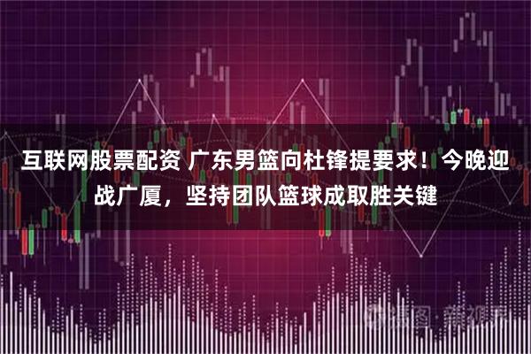 互联网股票配资 广东男篮向杜锋提要求！今晚迎战广厦，坚持团队篮球成取胜关键