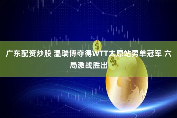 广东配资炒股 温瑞博夺得WTT太原站男单冠军 六局激战胜出