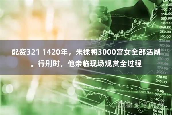 配资321 1420年,朱棣将3000宫女全部活剐。行刑时,他亲临现场观赏全过程