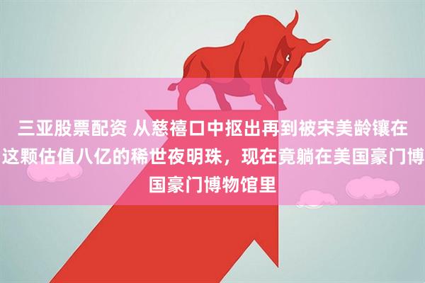 三亚股票配资 从慈禧口中抠出再到被宋美龄镶在鞋尖，这颗估值八亿的稀世夜明珠，现在竟躺在美国豪门博物馆里