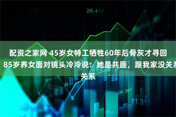 配资之家网 45岁女特工牺牲60年后骨灰才寻回，85岁养女面对镜头冷冷说：她是共匪，跟我家没关系