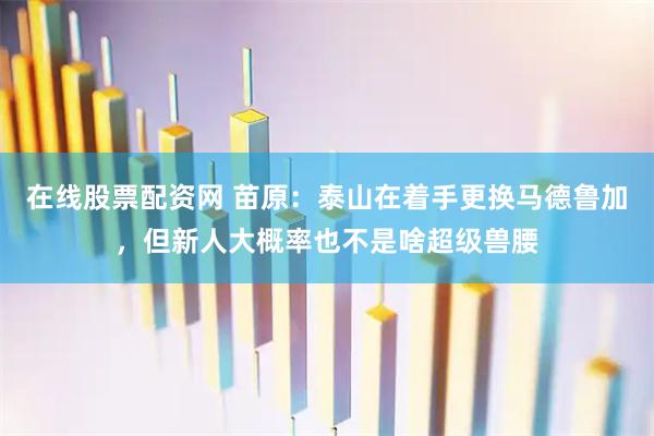 在线股票配资网 苗原：泰山在着手更换马德鲁加，但新人大概率也不是啥超级兽腰