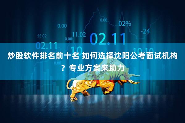 炒股软件排名前十名 如何选择沈阳公考面试机构？专业方案来助力
