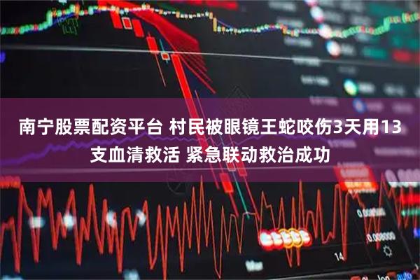 南宁股票配资平台 村民被眼镜王蛇咬伤3天用13支血清救活 紧急联动救治成功