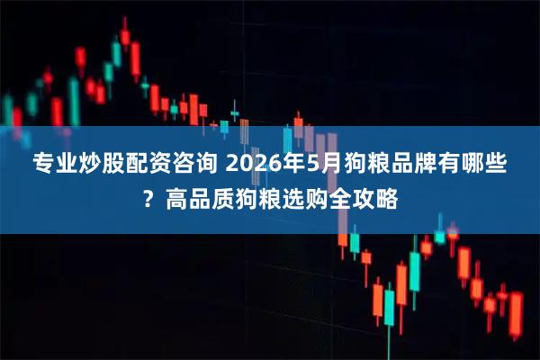 专业炒股配资咨询 2026年5月狗粮品牌有哪些？高品质狗粮选购全攻略