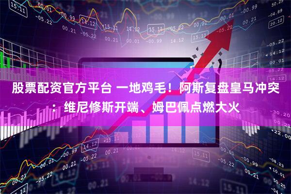 股票配资官方平台 一地鸡毛！阿斯复盘皇马冲突：维尼修斯开端、姆巴佩点燃大火