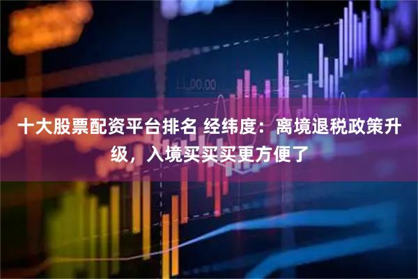 十大股票配资平台排名 经纬度：离境退税政策升级，入境买买买更方便了
