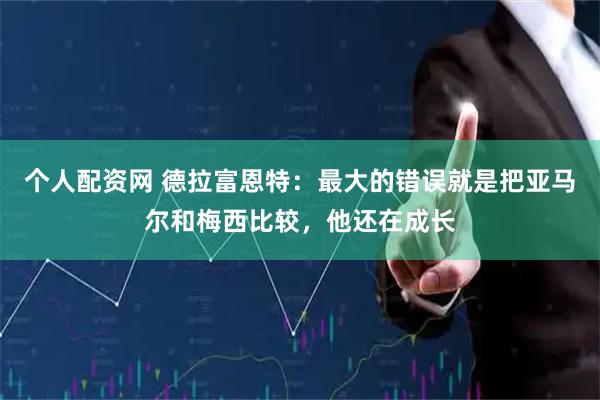 个人配资网 德拉富恩特：最大的错误就是把亚马尔和梅西比较，他还在成长
