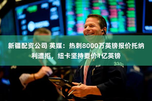 新疆配资公司 英媒：热刺8000万英镑报价托纳利遭拒，纽卡坚持要价1亿英镑