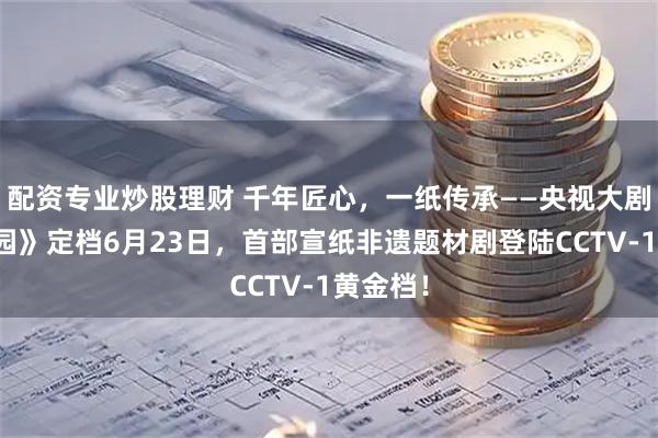 配资专业炒股理财 千年匠心，一纸传承——央视大剧《种墨园》定档6月23日，首部宣纸非遗题材剧登陆CCTV-1黄金档！