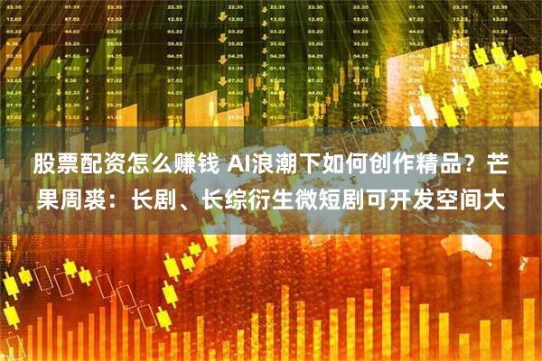 股票配资怎么赚钱 AI浪潮下如何创作精品？芒果周裘：长剧、长综衍生微短剧可开发空间大