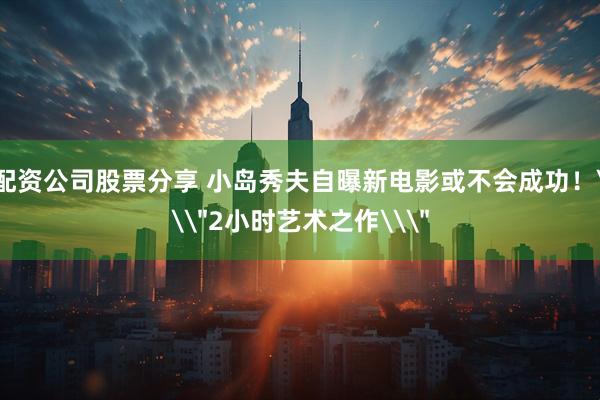 配资公司股票分享 小岛秀夫自曝新电影或不会成功！\