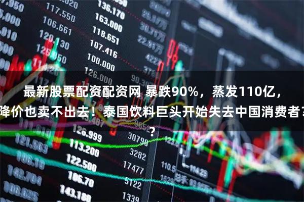 最新股票配资配资网 暴跌90%，蒸发110亿，降价也卖不出去！泰国饮料巨头开始失去中国消费者？