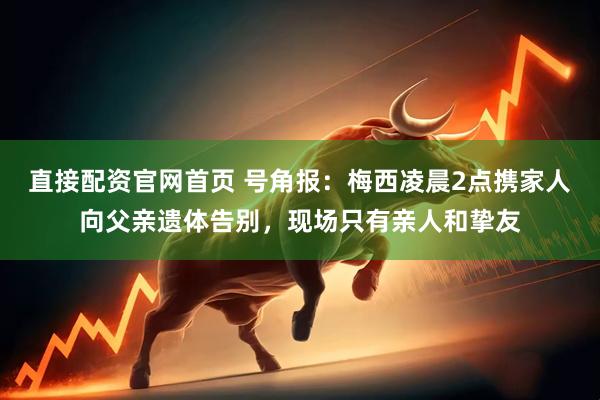 直接配资官网首页 号角报：梅西凌晨2点携家人向父亲遗体告别，现场只有亲人和挚友