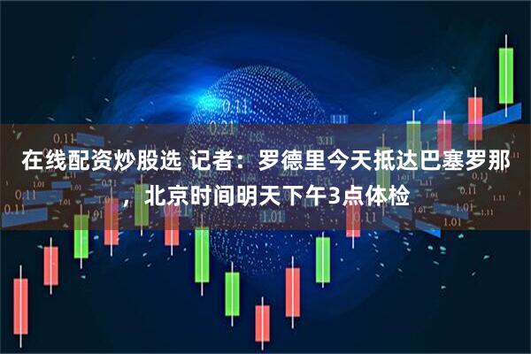 在线配资炒股选 记者：罗德里今天抵达巴塞罗那，北京时间明天下午3点体检