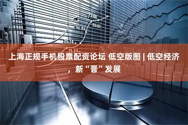上海正规手机股票配资论坛 低空版图 | 低空经济，新“晋”发展